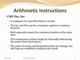 Arithmetic Instructions
 CMP Des, Src:
 It compares two specified bytes or words.
 The Src and Des can be a constant, register or memory
location.
 Both operands cannot be a memory location at the same
time.
 The comparison is done simply by internally subtracting
the source from destination.
 The value of source and destination does not change, but
the flags are modified to indicate the result.
21-Nov-2010 22www.eazynotes.com
 