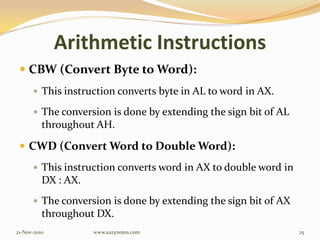 Arithmetic Instructions
 CBW (Convert Byte to Word):
 This instruction converts byte in AL to word in AX.
 The conversion is done by extending the sign bit of AL
throughout AH.
 CWD (Convert Word to Double Word):
 This instruction converts word in AX to double word in
DX : AX.
 The conversion is done by extending the sign bit of AX
throughout DX.
21-Nov-2010 25www.eazynotes.com
 