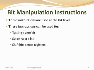 Bit Manipulation Instructions
 These instructions are used at the bit level.
 These instructions can be used for:
 Testing a zero bit
 Set or reset a bit
 Shift bits across registers
21-Nov-2010 26www.eazynotes.com
 