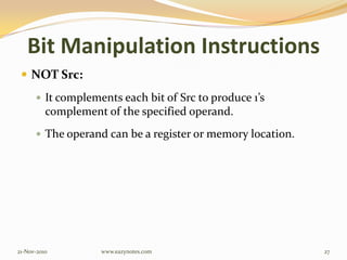 Bit Manipulation Instructions
 NOT Src:
 It complements each bit of Src to produce 1’s
complement of the specified operand.
 The operand can be a register or memory location.
21-Nov-2010 27www.eazynotes.com
 
