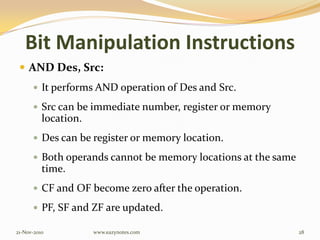 Bit Manipulation Instructions
 AND Des, Src:
 It performs AND operation of Des and Src.
 Src can be immediate number, register or memory
location.
 Des can be register or memory location.
 Both operands cannot be memory locations at the same
time.
 CF and OF become zero after the operation.
 PF, SF and ZF are updated.
21-Nov-2010 28www.eazynotes.com
 