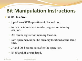 Bit Manipulation Instructions
 XOR Des, Src:
 It performs XOR operation of Des and Src.
 Src can be immediate number, register or memory
location.
 Des can be register or memory location.
 Both operands cannot be memory locations at the same
time.
 CF and OF become zero after the operation.
 PF, SF and ZF are updated.
21-Nov-2010 30www.eazynotes.com
 