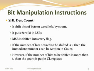 Bit Manipulation Instructions
 SHL Des, Count:
 It shift bits of byte or word left, by count.
 It puts zero(s) in LSBs.
 MSB is shifted into carry flag.
 If the number of bits desired to be shifted is 1, then the
immediate number 1 can be written in Count.
 However, if the number of bits to be shifted is more than
1, then the count is put in CL register.
21-Nov-2010 31www.eazynotes.com
 