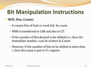 Bit Manipulation Instructions
 ROL Des, Count:
 It rotates bits of byte or word left, by count.
 MSB is transferred to LSB and also to CF.
 If the number of bits desired to be shifted is 1, then the
immediate number 1 can be written in Count.
 However, if the number of bits to be shifted is more than
1, then the count is put in CL register.
21-Nov-2010 33www.eazynotes.com
 