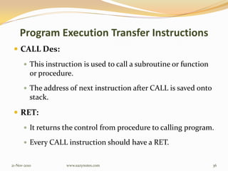 Program Execution Transfer Instructions
 CALL Des:
 This instruction is used to call a subroutine or function
or procedure.
 The address of next instruction after CALL is saved onto
stack.
 RET:
 It returns the control from procedure to calling program.
 Every CALL instruction should have a RET.
21-Nov-2010 36www.eazynotes.com
 