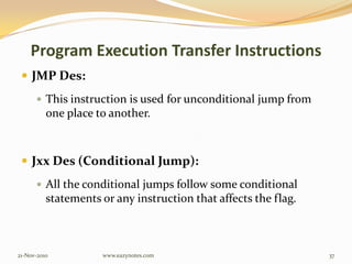 Program Execution Transfer Instructions
 JMP Des:
 This instruction is used for unconditional jump from
one place to another.
 Jxx Des (Conditional Jump):
 All the conditional jumps follow some conditional
statements or any instruction that affects the flag.
21-Nov-2010 37www.eazynotes.com
 