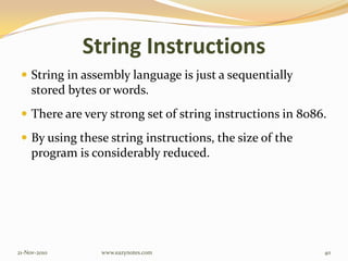 String Instructions
 String in assembly language is just a sequentially
stored bytes or words.
 There are very strong set of string instructions in 8086.
 By using these string instructions, the size of the
program is considerably reduced.
21-Nov-2010 40www.eazynotes.com
 
