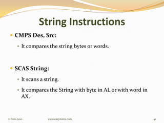 String Instructions
 CMPS Des, Src:
 It compares the string bytes or words.
 SCAS String:
 It scans a string.
 It compares the String with byte in AL or with word in
AX.
21-Nov-2010 41www.eazynotes.com
 