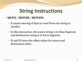String Instructions
 MOVS / MOVSB / MOVSW:
 It causes moving of byte or word from one string to
another.
 In this instruction, the source string is in Data Segment
and destination string is in Extra Segment.
 SI and DI store the offset values for source and
destination index.
21-Nov-2010 42www.eazynotes.com
 