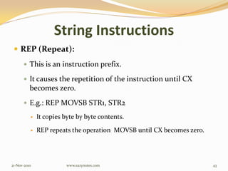 String Instructions
 REP (Repeat):
 This is an instruction prefix.
 It causes the repetition of the instruction until CX
becomes zero.
 E.g.: REP MOVSB STR1, STR2
 It copies byte by byte contents.
 REP repeats the operation MOVSB until CX becomes zero.
21-Nov-2010 43www.eazynotes.com
 