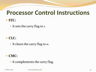 Processor Control Instructions
 STC:
 It sets the carry flag to 1.
 CLC:
 It clears the carry flag to 0.
 CMC:
 It complements the carry flag.
21-Nov-2010 45www.eazynotes.com
 