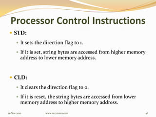Processor Control Instructions
 STD:
 It sets the direction flag to 1.
 If it is set, string bytes are accessed from higher memory
address to lower memory address.
 CLD:
 It clears the direction flag to 0.
 If it is reset, the string bytes are accessed from lower
memory address to higher memory address.
21-Nov-2010 46www.eazynotes.com
 