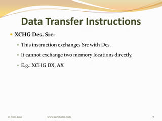 Data Transfer Instructions
 XCHG Des, Src:
 This instruction exchanges Src with Des.
 It cannot exchange two memory locations directly.
 E.g.: XCHG DX, AX
21-Nov-2010 7www.eazynotes.com
 