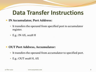 Data Transfer Instructions
 IN Accumulator, Port Address:
 It transfers the operand from specified port to accumulator
register.
 E.g.: IN AX, 0028 H
 OUT Port Address, Accumulator:
 It transfers the operand from accumulator to specified port.
 E.g.: OUT 0028 H, AX
21-Nov-2010 8www.eazynotes.com
 