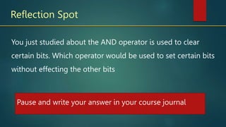 Reflection Spot
You just studied about the AND operator is used to clear
certain bits. Which operator would be used to set certain bits
without effecting the other bits
Pause and write your answer in your course journal
 