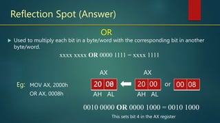 Reflection Spot (Answer)
OR
MOV AX, 2000h
OR AX, 0008h
Eg:
xxxx xxxx OR 0000 1111 = xxxx 1111
 Used to multiply each bit in a byte/word with the corresponding bit in another
byte/word.
AH AL
AX
or
AH AL
AX
20 00
20 08
20 00 12
00 08
This sets bit 4 in the AX register
0010 0000 OR 0000 1000 = 0010 1000
 
