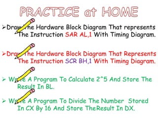 Draw The Hardware Block Diagram That represents
The Instruction SAR AL,1 With Timing Diagram.
Draw The Hardware Block Diagram That Represents
The Instruction SCR BH,1 With Timing Diagram.
 Write A Program To Calculate 2^5 And Store The
Result In BL.
 Write A Program To Divide The Number Stored
In CX By 16 And Store TheResult In DX.
 