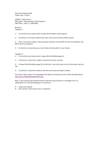 Good morningeveryone�
Today's Year 1 lesson..
SUBJECT : English Year 1
DAY/ DATE : 16th November 2021 (Tuesday )
UNIT/TOPIC : UNIT 4 - LUNCHTIME
ACTIVITY:
*LESSON 1*
1️️ To startthe lesson,pleaserefer to Super Minds Student's Book page 53.
2️️ For Activity 1, the pupils need to look atthe pictureand read the sentences given.
3️️ Then, in the ExerciseBook , pleasecopy the sentences and state YES for the true statement and
NO for the falsestatement.
4️️ For Activity 2, pleasedraw your own basket and state what's in your basket.
*LESSON 2*
1️️ To startthe lesson,pleaserefer to Super Minds Workbook page 52.
2️️ For Activity 1, look at the numbers and write the words correctly.
3️️ In Super Minds Workbook page 53, for Activity 1, look at the menu and circlethe menu that you
like.
4️️ For Activity 2, match the sentences with the pictures by writingthe numbers.
Once you've done, please fill in thegoogle form below: (includeyour picture of the workbook done)
https://bit.ly/YEAR1ENGLISHSKSK2021new
Note: I’ll be automatically notified fromthe responses of participation in my Google Form. So,
updatingthe listin the WhatsApp grp isn’tnecessary .
#️️ Happy learning kids.
#️️ Dear parents, Thank you for your co-operation
 