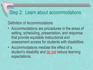 Step 2:  Learn about accommodations Definition of Accommodations Accommodations are procedures in the areas of setting, scheduling, presentation, and response that provide equitable instructional and assessment access for students with disabilities.  Accommodations mediate the effect of a student’s disability and  do not  reduce learning expectations. 