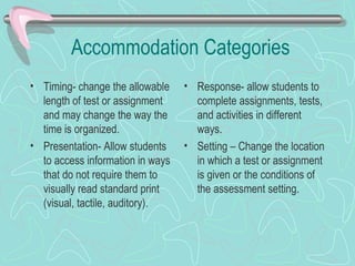 Accommodation Categories Timing- change the allowable length of test or assignment and may change the way the time is organized. Presentation- Allow students to access information in ways that do not require them to visually read standard print  (visual, tactile, auditory). Response- allow students to complete assignments, tests, and activities in different ways. Setting – Change the location in which a test or assignment is given or the conditions of the assessment setting.  