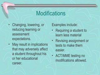 Modifications Changing, lowering, or reducing learning or assessment expectations. May result in implications that may adversely affect a student throughout his or her educational career.  Examples include: Requiring a student to learn less material Revising assignment or tests to make them easier.  ACT/MME testing no modifications allowed.  