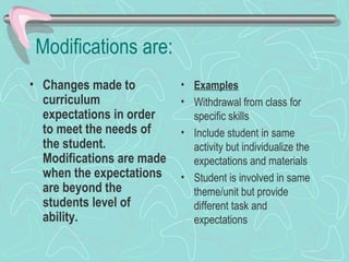Modifications are: Changes made to curriculum expectations in order to meet the needs of the student. Modifications are made when the expectations are beyond the students level of ability. Examples Withdrawal from class for specific skills Include student in same activity but individualize the expectations and materials Student is involved in same theme/unit but provide different task and expectations 