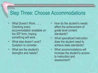Step Three: Choose Accommodations What Doesn’t Work……. Checking every accommodation available on the IEP form, hoping something will work. What else doesn’t work?  Question to consider. What are the student's strengths and needs? How do the student’s needs affect the achievement of grade level content standards?  What specialized instruction does the student need to achieve state standards? What accommodations will increase the student’s access to instruction and assessment?  