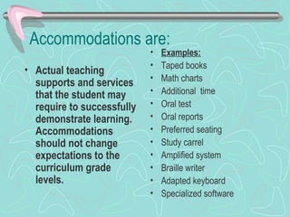 Accommodations are: Actual teaching supports and services that the student may require to successfully demonstrate learning. Accommodations should not change expectations to the curriculum grade levels. Examples: Taped books Math charts Additional  time Oral test Oral reports Preferred seating Study carrel Amplified system Braille writer Adapted keyboard Specialized software 