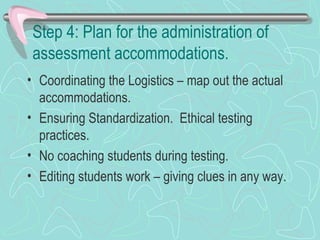Step 4: Plan for the administration of assessment accommodations. Coordinating the Logistics – map out the actual accommodations. Ensuring Standardization.  Ethical testing practices.  No coaching students during testing. Editing students work – giving clues in any way.  