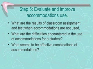 Step 5: Evaluate and improve accommodations use. What are the results of classroom assignment and test when accommodations are not used. What are the difficulties encountered in the use of accommodations for a student? What seems to be effective combinations of accommodations? 