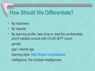 How Should We Differentiate?  By readiness By interest By learning profile: take time to read the confidentials and if needed consult with CA-60 IEPT report gender age / mental age learning style:  http://tinyurl.com/labexam intelligence: the multiple intelligences 