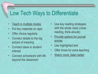 Low Tech Ways to Differentiate Teach in multiple modes Put key materials on tape Offer choice regularly Connect details to the big picture of meaning Connect ideas to student interest Connect schoolwork with life beyond the classroom Use key reading strategies with the whole class (close reading, think-alouds)  Provide options for journal entries Use highlighted text  Offer times for extra teaching Watch more, listen better 