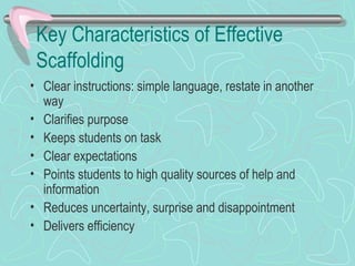 Key Characteristics of Effective Scaffolding Clear instructions: simple language, restate in another way Clarifies purpose Keeps students on task Clear expectations Points students to high quality sources of help and information Reduces uncertainty, surprise and disappointment Delivers efficiency  