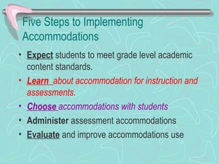 Five Steps to Implementing Accommodations Expect  students to meet grade level academic content standards. Learn  about accommodation for instruction and assessments. Choose  accommodations with students Administer  assessment accommodations  Evaluate  and improve accommodations use 