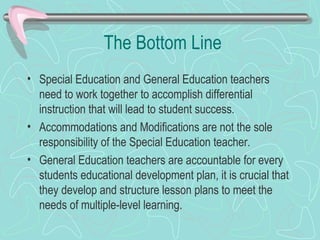 The Bottom Line Special Education and General Education teachers need to work together to accomplish differential instruction that will lead to student success. Accommodations and Modifications are not the sole responsibility of the Special Education teacher. General Education teachers are accountable for every students educational development plan, it is crucial that they develop and structure lesson plans to meet the needs of multiple-level learning. 