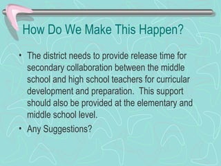 How Do We Make This Happen? The district needs to provide release time for secondary collaboration between the middle school and high school teachers for curricular development and preparation.  This support should also be provided at the elementary and middle school level. Any Suggestions? 