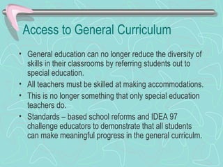 Access to General Curriculum General education can no longer reduce the diversity of skills in their classrooms by referring students out to special education. All teachers must be skilled at making accommodations. This is no longer something that only special education teachers do. Standards – based school reforms and IDEA 97 challenge educators to demonstrate that all students can make meaningful progress in the general curriculm. 
