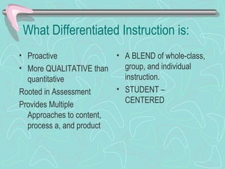 What Differentiated Instruction is: Proactive More QUALITATIVE than quantitative Rooted in Assessment Provides Multiple Approaches to content, process a, and product A BLEND of whole-class, group, and individual instruction. STUDENT – CENTERED 