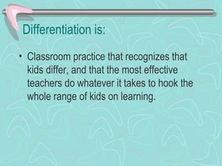 Differentiation is: Classroom practice that recognizes that kids differ, and that the most effective teachers do whatever it takes to hook the whole range of kids on learning. 