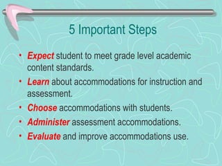 5 Important Steps Expect  student to meet grade level academic content standards. Learn  about accommodations for instruction and assessment. Choose  accommodations with students. Administer  assessment accommodations.  Evaluate  and improve accommodations use. 