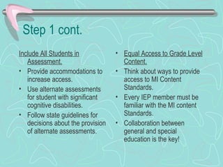 Step 1 cont. Include All Students in Assessment. Provide accommodations to increase access. Use alternate assessments for student with significant cognitive disabilities.  Follow state guidelines for decisions about the provision of alternate assessments. Equal Access to Grade Level Content. Think about ways to provide access to MI Content Standards.  Every IEP member must be familiar with the MI content Standards. Collaboration between general and special education is the key! 