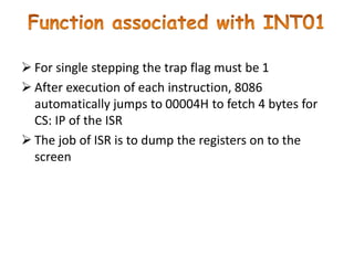  For single stepping the trap flag must be 1
 After execution of each instruction, 8086
automatically jumps to 00004H to fetch 4 bytes for
CS: IP of the ISR
 The job of ISR is to dump the registers on to the
screen
 
