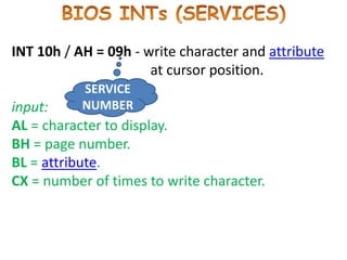 INT 10h / AH = 09h - write character and attribute
at cursor position.
input:
AL = character to display.
BH = page number.
BL = attribute.
CX = number of times to write character.
SERVICE
NUMBER
 