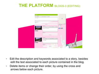 THE PLATFORM BLOGS-3 (EDITING)
- Edit the description and keywords associated to a story, besides 
 edit the text associated to each picture contained in the blog.
- Delete items or change their order, by using the cross and 
 arrows below each picture.
 