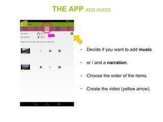 THE APP ADD AUDIO
- Decide if you want to add music
- or / and a narration.
- Choose the order of the items.
- Create the video (yellow arrow).
 