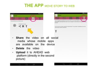 THE APP MOVE STORY TO WEB
- Share   the   video   on   all   social 
  media   whose   mobile   apps   
are   available   on   the   device
- Delete   the   video
- Upload  it  to  AHEAD  web 
 platform (directly in the second 
picture)
 