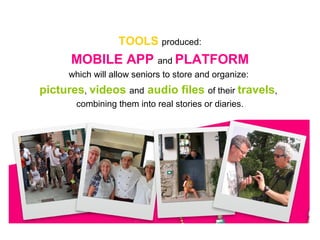 TOOLS produced:
MOBILE APP and PLATFORM
which will allow seniors to store and organize:
pictures, videos and audio files of their travels,
combining them into real stories or diaries.
 
