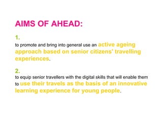 AIMS OF AHEAD:
1.
to promote and bring into general use an active ageing
approach based on senior citizens' travelling
experiences.
2.
to equip senior travellers with the digital skills that will enable them
to use their travels as the basis of an innovative
learning experience for young people.
 