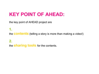 KEY POINT OF AHEAD:
the key point of AHEAD project are
1.
the contents (telling a story is more than making a video!)
2.
the sharing tools for the contents.
 