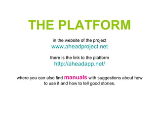 THE PLATFORM
in the website of the project
www.aheadproject.net
there is the link to the platform
http://aheadapp.net/
where you can also find manuals with suggestions about how
to use it and how to tell good stories.
 